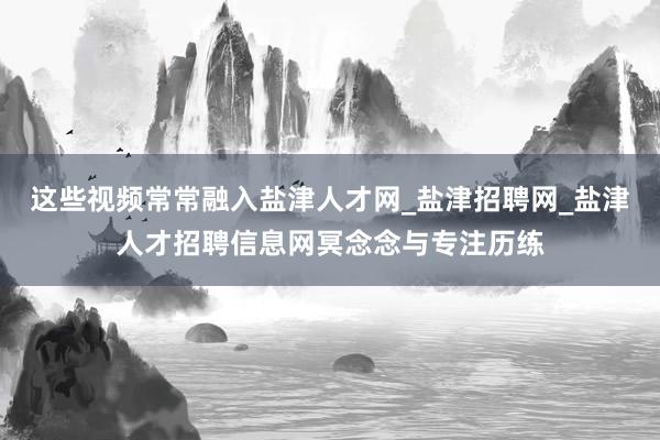 这些视频常常融入盐津人才网_盐津招聘网_盐津人才招聘信息网冥念念与专注历练